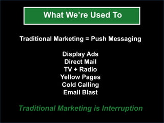 What We’re Used To

Traditional Marketing = Push Messaging

             Display Ads
             Direct Mail
             TV + Radio
            Yellow Pages
            Cold Calling
             Email Blast

Traditional Marketing is Interruption
 