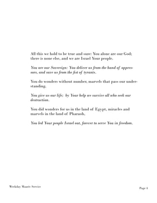 Weekday Maariv Service Page 4 
All this we hold to be true and sure: You alone are our God; 
there is none else, and we are Israel Your people. 
You are our Sovereign: You deliver us from the hand of oppres-sors, 
and save us from the fist of tyrants. 
You do wonders without number, marvels that pass our under-standing. 
You give us our life; by Your help we survive all who seek our 
destruction. 
You did wonders for us in the land of Egypt, miracles and 
marvels in the land of Pharaoh, 
You led Your people Israel out, forever to serve You in freedom. 
 