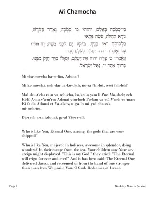 Page 5 Weekday Maariv Service 
Mi cha-mo-cha ba-ei-lim, Adonai? 
Mi ka-mo-cha, neh-dar ba-ko-desh, no-ra t'hi-lot, o-sei feh-leh? 
Mal-chu-t'cha ra-u va-neh-cha, bo-kei-a yam li-f'nei Mo-sheh; zeh 
Ei-li! A-nu v'a-m'ru: Adonai yim-loch I'o-lam va-ed! V'neh-eh-mar: 
Ki fa-da Adonai et Ya-a-kov, u-g'a-lo mi-yad cha-zak 
mi-meh-nu. 
Ba-ruch a-ta Adonai, ga-al Yis-ra-eil. 
Who is like You, Eternal One, among the gods that are wor-shipped? 
Who is like You, majestic in holiness, awesome in splendor, doing 
wonders? In their escape from the sea, Your children saw Your sov-ereign 
might displayed. "This is my God!" they cried. "The Eternal 
will reign for ever and ever!" And it has been said: The Eternal One 
delivered Jacob, and redeemed us from the hand of one stronger 
than ourselves. We praise You, O God, Redeemer of Israel. 
Mi Chamocha 
 