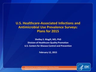 U.S. Healthcare-Associated Infections and
Antimicrobial Use Prevalence Surveys:
Plans for 2015
National Center for Emerging and Zoonotic Infectious Diseases
Division of Healthcare Quality Promotion
Shelley S. Magill, MD, PhD
Division of Healthcare Quality Promotion
U.S. Centers for Disease Control and Prevention
February 12, 2015
 