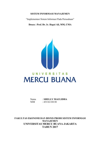 SISTEM INFORMASI MANAJEMEN
“Implementasi Sistem Informasi Pada Perusahaan”
Dosen : Prof. Dr. Ir. Hapzi Ali, MM, CMA
Nama : SHELLY MAULIDHA
NIM : 43116110130
FAKULTAS EKONOMI DAN BISNIS PRODI SISTEM INFORMASI
MANAJEMEN
UNIVERSITAS MERCU BUANA JAKARTA
TAHUN 2017
 