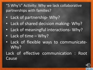 “5 Why’s” Activity: Why we lack collaborative
partnerships with families?
• Lack of partnership- Why?
• Lack of shared decision making- Why?
• Lack of meaningful interactions- Why?
• Lack of time – Why?
• Lack of flexible ways to communicate-
Why?
Lack of effective communication : Root
Cause
 
