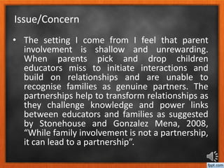 • The setting I come from I feel that parent
involvement is shallow and unrewarding.
When parents pick and drop children
educators miss to initiate interactions and
build on relationships and are unable to
recognise families as genuine partners. The
partnerships help to transform relationships as
they challenge knowledge and power links
between educators and families as suggested
by Stonehouse and Gonzalez Mena, 2008,
“While family involvement is not a partnership,
it can lead to a partnership”.
Issue/Concern
 