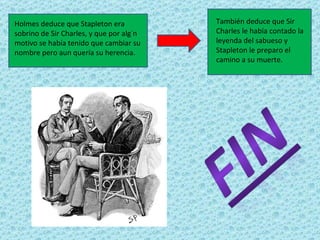 Holmes deduce que Stapleton era           También deduce que Sir
sobrino de Sir Charles, y que por algún   Charles le había contado la
motivo se había tenido que cambiar su     leyenda del sabueso y
nombre pero aun quería su herencia.       Stapleton le preparo el
                                          camino a su muerte.
 