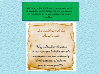 Mortimer le lee a Holmes el pergamino sobre
la maldición de los Baskerville y le cuenta que
 vio huellas de un sabueso gigante cerca del
                    cadáver




           La maldición de los
             Baskerville

        Hugo Baskerville había
      muerto porque lo había atacado
      un sabueso casi sobrenatural y
        desde entonces el sabueso
          persigue a la familia
 