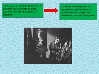 Holmes va a la mansión Baskerville, y   Stapleton se convierte en un
descubre que un retrato de Hugo         sospechoso porque Watson y
Baskerville era muy parecido al Sr.     Holmes deducen que era un
Stapleton.                              Baskerville que quería la herencia.
 