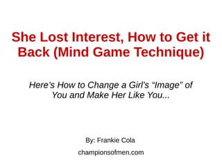 She Lost Interest, How to Get it
Back (Mind Game Technique)
Here’s How to Change a Girl’s “Image” of
You and Make Her Like You...
By: Frankie Cola
championsofmen.com
 