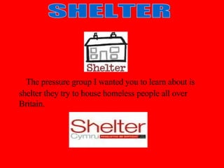   The pressure group I wanted you to learn about is shelter they try to house homeless people all over Britain. SHELTER 