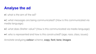 Analyse the ad
●1. what is the aim of the ad?
●2. what messages are being communicated? (How is this communicated via
media language)
●3. what does Shelter value? (How is this communicated via media language)
●4. who is represented and how is this constructed? (age, race, class, issues)
Annotate analysing colour scheme, copy, font, tone, images
 