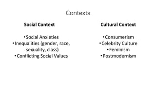 Contexts
Social Context
•Social Anxieties
•Inequalities (gender, race,
sexuality, class)
•Conflicting Social Values
Cultural Context
•Consumerism
•Celebrity Culture
•Feminism
•Postmodernism
 
