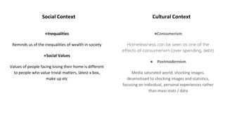 Social Context Cultural Context
●Inequalities
Reminds us of the inequalities of wealth in society
●Social Values
Values of people facing losing their home is different
to people who value trivial matters, latest x box,
make up etc
●Consumerism
Homelessness can be seen as one of the
effects of consumerism (over spending, debt)
● Postmodernism
Media saturated world, shocking images,
desensitised to shocking images and statistics,
focusing on individual, personal experiences rather
than mass stats / data
 
