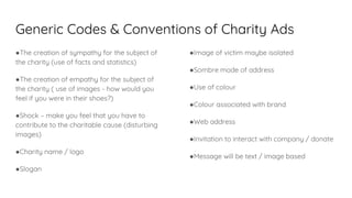 Generic Codes & Conventions of Charity Ads
●The creation of sympathy for the subject of
the charity (use of facts and statistics)
●The creation of empathy for the subject of
the charity ( use of images - how would you
feel if you were in their shoes?)
●Shock – make you feel that you have to
contribute to the charitable cause (disturbing
images)
●Charity name / logo
●Slogan
●Image of victim maybe isolated
●Sombre mode of address
●Use of colour
●Colour associated with brand
●Web address
●Invitation to interact with company / donate
●Message will be text / image based
 