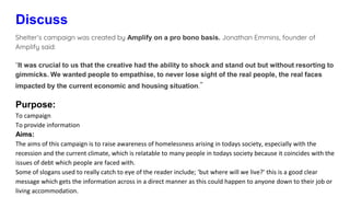 Discuss
Shelter’s campaign was created by Amplify on a pro bono basis. Jonathan Emmins, founder of
Amplify said:
“It was crucial to us that the creative had the ability to shock and stand out but without resorting to
gimmicks. We wanted people to empathise, to never lose sight of the real people, the real faces
impacted by the current economic and housing situation.”
Purpose:
To campaign
To provide information
Aims:
The aims of this campaign is to raise awareness of homelessness arising in todays society, especially with the
recession and the current climate, which is relatable to many people in todays society because it coincides with the
issues of debt which people are faced with.
Some of slogans used to really catch to eye of the reader include; ‘but where will we live?’ this is a good clear
message which gets the information across in a direct manner as this could happen to anyone down to their job or
living accommodation.
 