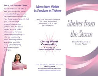 What is a Shelter Class?
“Shelter” classes will offer a
safe environment for you to
receive the help you need to
be able to better understand
how these issues have affected   Learn how you can experience
you. You will begin                 God’s love, forgiveness
to identify destructive             and power in all of life’s
                                        circumstances.
patterns, that the abuse
began, and that other
influences and choices
have strengthened in your
life. As you identify
these harmful patterns,
you will be taught to                 Living Water                     Hope for Survivors of
                                      Counseling                          Sexual Abuse
make Christ-honoring
and life-enhancing                         A Ministry of
changes.                           Trinity Presbyterian Church




                                 1332 Mt. Pitt St. Medford, OR 97501
                                         541-840-1924
                                   lwcounseling@hotmail.com
                                    www.livingwatercounseling.net
 