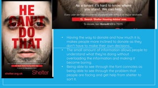 • Having the way to donate and how much it is,
makes people more inclined to donate as they
don’t have to make their own decisions.
• The small amount of information allows people to
understand what they’re doing without
overloading the information and making it
become boring.
• Being able to see through the font connotes as
being able to see through the problem that
people are facing and get help from shelter to
sort it.
 