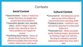 Contexts
Social Context
•Social Anxieties – makes it realistic to
people that there are people who
actually face these problems
•Inequalities (gender, race, sexuality,
class) – doesn’t target a specific
gender, race, sexuality or class as
these problems can happen to
anyone.
•Conflicting Social Values – Values of
people facing losing their home is
different to people who value trivial
matters, latest x box, make up etc
Cultural Context
•Consumerism - Homelessness can be
seen as one of the effects of
consumerism (over spending, debt)
•Celebrity Culture – celebrities may
not want to advertise it as they wont
relate to it.
•Postmodernism - Media saturated
world, shocking images, desensitised
to shocking images and statistics,
focusing on individual, personal
experiences rather than mass stats /
data
 