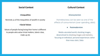 Social Context Cultural Context
●Inequalities
Reminds us of the inequalities of wealth in society
●Social Values
Values of people facing losing their home is different
to people who value trivial matters, latest x box,
make up etc
●Consumerism
Homelessness can be seen as one of the
effects of consumerism (over spending, debt)
● Postmodernism
Media saturated world, shocking images,
desensitised to shocking images and statistics,
focusing on individual, personal experiences rather
than mass stats / data
 