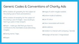 Generic Codes & Conventions of Charity Ads
●The creation of sympathy for the subject of
the charity (use of facts and statistics)
●The creation of empathy for the subject of
the charity ( use of images - how would you
feel if you were in their shoes?)
●Shock – make you feel that you have to
contribute to the charitable cause (disturbing
images)
●Charity name / logo
●Slogan
●Image of victim maybe isolated
●Sombre mode of address
●Use of colour
●Colour associated with brand
●Web address
●Invitation to interact with company / donate
●Message will be text / image based
 
