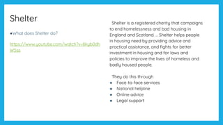 Shelter
●What does Shelter do?
https://www.youtube.com/watch?v=8kyb0dh
W5ss
Shelter is a registered charity that campaigns
to end homelessness and bad housing in
England and Scotland. ... Shelter helps people
in housing need by providing advice and
practical assistance, and fights for better
investment in housing and for laws and
policies to improve the lives of homeless and
badly housed people.
They do this through
● Face-to-face services
● National helpline
● Online advice
● Legal support
 