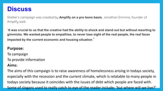 Discuss
Shelter’s campaign was created by Amplify on a pro bono basis. Jonathan Emmins, founder of
Amplify said:
“It was crucial to us that the creative had the ability to shock and stand out but without resorting to
gimmicks. We wanted people to empathise, to never lose sight of the real people, the real faces
impacted by the current economic and housing situation.”
Purpose:
To campaign
To provide information
Aims:
The aims of this campaign is to raise awareness of homelessness arising in todays society,
especially with the recession and the current climate, which is relatable to many people in
todays society because it coincides with the issues of debt which people are faced with.
Some of slogans used to really catch to eye of the reader include; ‘but where will we live?’
 