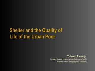 Shelter and the Quality of Life of the Urban Poor Tjahjono Rahardjo   Program Magister Lingkungan dan Perkotaan (PMLP)  Universitas Katolik Soegijapranata Semarang   