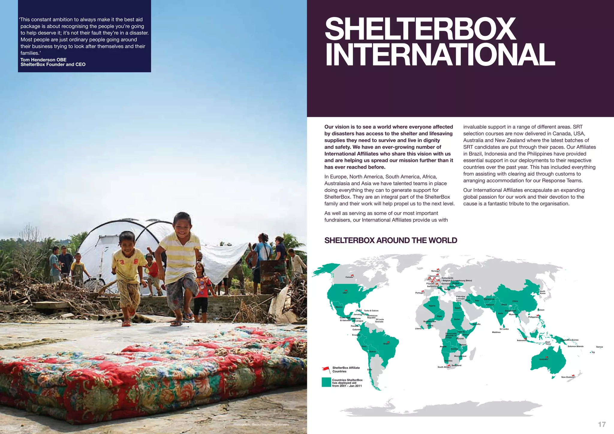 SHELTERBOX
‘This constant ambition to always make it the best aid
 package is about recognising the people you’re going
 to help deserve it; it’s not their fault they’re in a disaster.




                                                                                                          INTERNATIONAL
 Most people are just ordinary people going around
 their business trying to look after themselves and their
 families.’
Tom Henderson OBE
ShelterBox Founder and CEO




                                                                                                          Our vision is to see a world where everyone affected                                      invaluable support in a range of different areas. SRT
                                                                                                          by disasters has access to the shelter and lifesaving                                     selection courses are now delivered in Canada, USA,
                                                                                                          supplies they need to survive and live in dignity                                         Australia and New Zealand where the latest batches of
                                                                                                          and safety. We have an ever-growing number of                                             SRT candidates are put through their paces. Our Affiliates
                                                                                                          International Affiliates who share this vision with us                                    in Brazil, Indonesia and the Philippines have provided
                                                                                                          and are helping us spread our mission further than it                                     essential support in our deployments to their respective
                                                                                                          has ever reached before.                                                                  countries over the past year. This has included everything
                                                                                                                                                                                                    from assisting with clearing aid through customs to
                                                                                                          In Europe, North America, South America, Africa,
                                                                                                                                                                                                    arranging accommodation for our Response Teams.
                                                                                                          Australasia and Asia we have talented teams in place
                                                                                                          doing everything they can to generate support for                                         Our International Affiliates encapsulate an expanding
                                                                                                          ShelterBox. They are an integral part of the ShelterBox                                   global passion for our work and their devotion to the
                                                                                                          family and their work will help propel us to the next level.                              cause is a fantastic tribute to the organisation.
                                                                                                          As well as serving as some of our most important
                                                                                                          fundraisers, our International Affiliates provide us with



                                                                                                          SHELTERBOX AROUND THE WORLD


                                                                                                                                                                      Norway

                                                                                                                                                                    Denmark
                                                                                                                      Canada                                                    Netherlands
                                                                                                                                                                 UK              Belgium & Luxembourg (Belux)
                                                                                                                                                                 France         Germany
                                                                                                                                                                  Switzerland


                                                                                                                    USA                               Portugal




                                                                                                                                                                                                                                    Taiwan


                                                                                                                                                                           Niger



                                                                                                                           Panama




                                                                                                                                             Brazil
                                                                                                                                                                                                 Malawi
                                                                                                                                                                                                                                                                   Samoa

                                                                                                                                                                                                                                                            Fiji




                                                                                                             ShelterBox Af liate                                            South Africa
                                                                                                                                     Chile
                                                                                                             Countries
                                                                                                                                                                                                                                              New Zealand



                                                                                                                          Jan 2011




                                                                   Photograph : Becky Maynard Indonesia                                                                                                                                                             17
 
