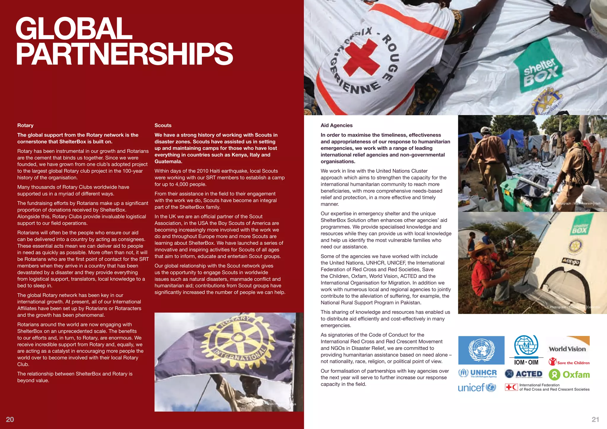 GLOBAL
     PARTNERSHIPS
                                                                                                                                                                                                                  Photograph : Thomas Lay Niger




     Rotary                                                         Scouts                                                                      Aid Agencies
     The global support from the Rotary network is the              We have a strong history of working with Scouts in                          In order to maximise the timeliness, effectiveness
     cornerstone that ShelterBox is built on.                       disaster zones. Scouts have assisted us in setting                          and appropriateness of our response to humanitarian
                                                                    up and maintaining camps for those who have lost                            emergencies, we work with a range of leading
     Rotary has been instrumental in our growth and Rotarians
                                                                    everything in countries such as Kenya, Italy and                            international relief agencies and non-governmental
     are the cement that binds us together. Since we were
                                                                    Guatemala.                                                                  organisations.
     founded, we have grown from one club’s adopted project
     to the largest global Rotary club project in the 100-year      Within days of the 2010 Haiti earthquake, local Scouts                      We work in line with the United Nations Cluster
     history of the organisation.                                   were working with our SRT members to establish a camp                       approach which aims to strengthen the capacity for the
                                                                    for up to 4,000 people.                                                     international humanitarian community to reach more
     Many thousands of Rotary Clubs worldwide have
                                                                                                                                                beneficiaries, with more comprehensive needs-based
     supported us in a myriad of different ways.                    From their assistance in the field to their engagement
                                                                                                                                                relief and protection, in a more effective and timely
                                                                    with the work we do, Scouts have become an integral
     The fundraising efforts by Rotarians make up a significant                                                                                 manner.                                                           Photograph : Mark Pearson Haiti
                                                                    part of the ShelterBox family.
     proportion of donations received by ShelterBox.
                                                                                                                                                Our expertise in emergency shelter and the unique
     Alongside this, Rotary Clubs provide invaluable logistical     In the UK we are an official partner of the Scout
                                                                                                                                                ShelterBox Solution often enhances other agencies’ aid
     support to our field operations.                               Association, in the USA the Boy Scouts of America are
                                                                                                                                                programmes. We provide specialised knowledge and
                                                                    becoming increasingly more involved with the work we
     Rotarians will often be the people who ensure our aid                                                                                      resources while they can provide us with local knowledge
                                                                    do and throughout Europe more and more Scouts are
     can be delivered into a country by acting as consignees.                                                                                   and help us identify the most vulnerable families who
                                                                    learning about ShelterBox. We have launched a series of
     These essential acts mean we can deliver aid to people                                                                                     need our assistance.
                                                                    innovative and inspiring activities for Scouts of all ages
     in need as quickly as possible. More often than not, it will
                                                                    that aim to inform, educate and entertain Scout groups.                     Some of the agencies we have worked with include
     be Rotarians who are the first point of contact for the SRT
                                                                                                                                                the United Nations, UNHCR, UNICEF, the International
     members when they arrive in a country that has been            Our global relationship with the Scout network gives
                                                                                                                                                Federation of Red Cross and Red Societies, Save
     devastated by a disaster and they provide everything           us the opportunity to engage Scouts in worldwide
                                                                                                                                                the Children, Oxfam, World Vision, ACTED and the
     from logistical support, translators, local knowledge to a     issues such as natural disasters, manmade conflict and
                                                                                                                                                International Organisation for Migration. In addition we
     bed to sleep in.                                               humanitarian aid; contributions from Scout groups have
                                                                                                                                                work with numerous local and regional agencies to jointly
                                                                    significantly increased the number of people we can help.
     The global Rotary network has been key in our                                                                                              contribute to the alleviation of suffering, for example, the
     international growth. At present, all of our International                                                                                 National Rural Support Program in Pakistan.
                                                                                                                                                                                                               Photograph : Thomas Lay Colombia
     Affiliates have been set up by Rotarians or Rotaracters
                                                                                                                                                This sharing of knowledge and resources has enabled us
     and the growth has been phenomenal.
                                                                                                                                                to distribute aid efficiently and cost-effectively in many
     Rotarians around the world are now engaging with                                                                                           emergencies.
     ShelterBox on an unprecedented scale. The benefits
                                                                                                                                                As signatories of the Code of Conduct for the
     to our efforts and, in turn, to Rotary, are enormous. We
                                                                                                                                                International Red Cross and Red Crescent Movement
     receive incredible support from Rotary and, equally, we
                                                                                                                                                and NGOs in Disaster Relief, we are committed to
     are acting as a catalyst in encouraging more people the
                                                                                                                                                providing humanitarian assistance based on need alone –
     world over to become involved with their local Rotary
                                                                                                                                                not nationality, race, religion, or political point of view.
     Club.
                                                                                                                                                Our formalisation of partnerships with key agencies over
     The relationship between ShelterBox and Rotary is
                                                                                                                                                the next year will serve to further increase our response
     beyond value.
                                                                                                                                                capacity in the field.


                                                                                                              Photograph : Mark Pearson Kenya




20                                                                                                                                                                                                                                         21
 