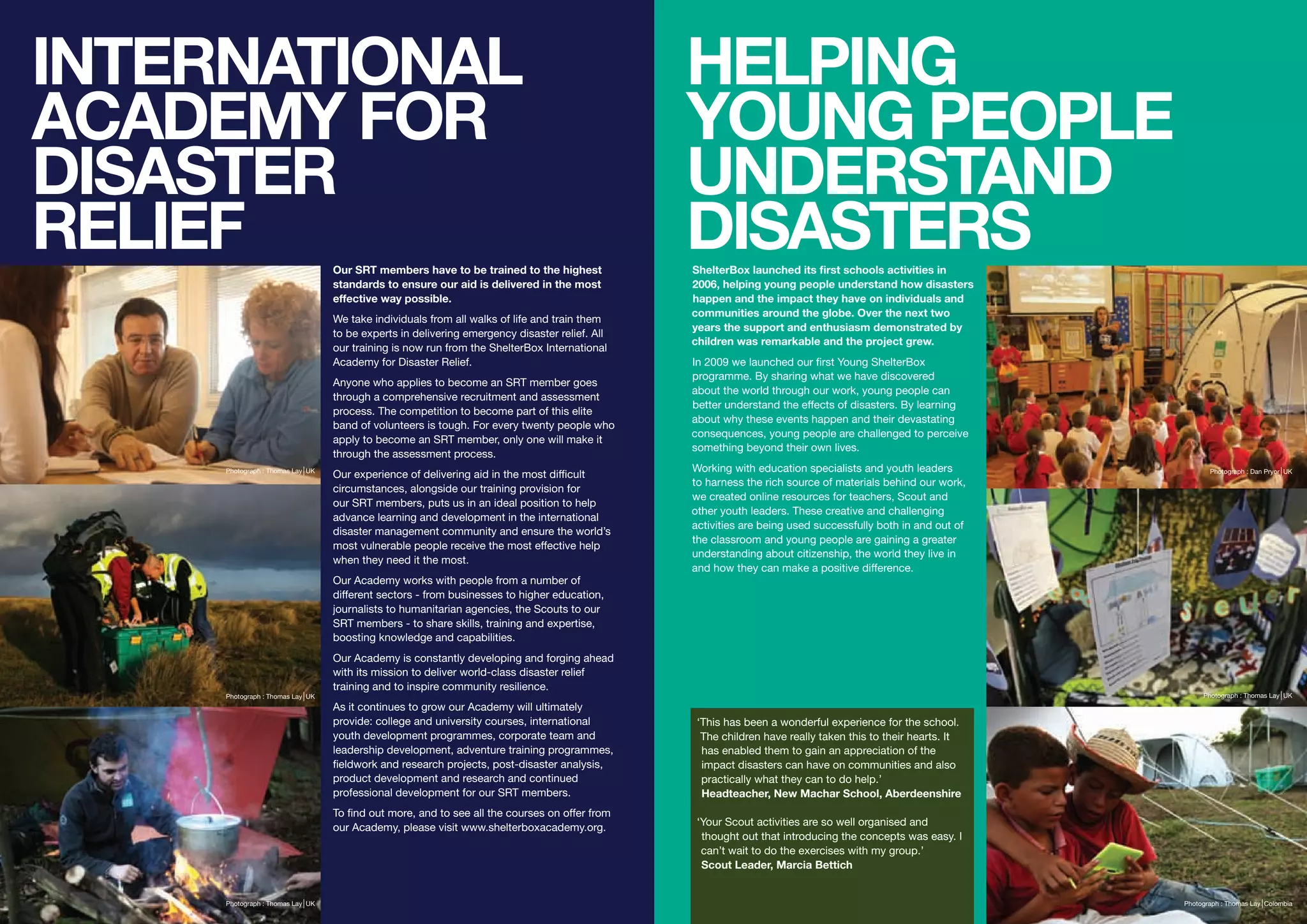 INTERNATIONAL                                                                                  HELPING
ACADEMY FOR                                                                                    YOUNG PEOPLE
DISASTER                                                                                       UNDERSTAND
RELIEF                            Our SRT members have to be trained to the highest
                                                                                               DISASTERS
                                                                                               ShelterBox launched its first schools activities in
                                  standards to ensure our aid is delivered in the most         2006, helping young people understand how disasters
                                  effective way possible.                                      happen and the impact they have on individuals and
                                                                                               communities around the globe. Over the next two
                                  We take individuals from all walks of life and train them
                                                                                               years the support and enthusiasm demonstrated by
                                  to be experts in delivering emergency disaster relief. All
                                                                                               children was remarkable and the project grew.
                                  our training is now run from the ShelterBox International
                                  Academy for Disaster Relief.                                 In 2009 we launched our first Young ShelterBox
                                                                                               programme. By sharing what we have discovered
                                  Anyone who applies to become an SRT member goes
                                                                                               about the world through our work, young people can
                                  through a comprehensive recruitment and assessment
                                                                                               better understand the effects of disasters. By learning
                                  process. The competition to become part of this elite
                                                                                               about why these events happen and their devastating
                                  band of volunteers is tough. For every twenty people who
                                                                                               consequences, young people are challenged to perceive
                                  apply to become an SRT member, only one will make it
                                                                                               something beyond their own lives.
                                  through the assessment process.
     Photograph : Thomas Lay UK                                                                Working with education specialists and youth leaders
                                  Our experience of delivering aid in the most difficult                                                                          Photograph : Dan Pryor UK
                                                                                               to harness the rich source of materials behind our work,
                                  circumstances, alongside our training provision for
                                                                                               we created online resources for teachers, Scout and
                                  our SRT members, puts us in an ideal position to help
                                                                                               other youth leaders. These creative and challenging
                                  advance learning and development in the international
                                                                                               activities are being used successfully both in and out of
                                  disaster management community and ensure the world’s
                                                                                               the classroom and young people are gaining a greater
                                  most vulnerable people receive the most effective help
                                                                                               understanding about citizenship, the world they live in
                                  when they need it the most.
                                                                                               and how they can make a positive difference.
                                  Our Academy works with people from a number of
                                  different sectors - from businesses to higher education,
                                  journalists to humanitarian agencies, the Scouts to our
                                  SRT members - to share skills, training and expertise,
                                  boosting knowledge and capabilities.
                                  Our Academy is constantly developing and forging ahead
                                  with its mission to deliver world-class disaster relief
                                  training and to inspire community resilience.
     Photograph : Thomas Lay UK                                                                                                                                 Photograph : Thomas Lay UK
                                  As it continues to grow our Academy will ultimately
                                  provide: college and university courses, international        ‘This has been a wonderful experience for the school.
                                  youth development programmes, corporate team and               The children have really taken this to their hearts. It
                                  leadership development, adventure training programmes,         has enabled them to gain an appreciation of the
                                  fieldwork and research projects, post-disaster analysis,       impact disasters can have on communities and also
                                  product development and research and continued                 practically what they can to do help.’
                                  professional development for our SRT members.                  Headteacher, New Machar School, Aberdeenshire
                                  To find out more, and to see all the courses on offer from
                                  our Academy, please visit www.shelterboxacademy.org.          ‘Your Scout activities are so well organised and
                                                                                                 thought out that introducing the concepts was easy. I
                                                                                                 can’t wait to do the exercises with my group.’
                                                                                                 Scout Leader, Marcia Bettich


     Photograph : Thomas Lay UK                                                                                                                            Photograph : Thomas Lay Colombia
 