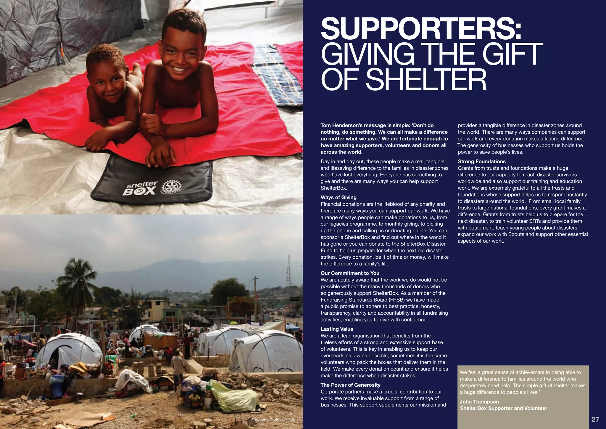 SUPPORTERS:
                                    GIVING THE GIFT
                                    OF SHELTER
                                    Tom Henderson’s message is simple: ‘Don’t do                  provides a tangible difference in disaster zones around
                                    nothing, do something. We can all make a difference           the world. There are many ways companies can support
                                    no matter what we give.’ We are fortunate enough to           our work and every donation makes a lasting difference.
                                    have amazing supporters, volunteers and donors all            The generosity of businesses who support us holds the
                                    across the world.                                             power to save people’s lives.
                                    Day in and day out, these people make a real, tangible        Strong Foundations
                                    and lifesaving difference to the families in disaster zones   Grants from trusts and foundations make a huge
                                    who have lost everything. Everyone has something to           difference to our capacity to reach disaster survivors
                                    give and there are many ways you can help support             worldwide and also support our training and education
                                    ShelterBox.                                                   work. We are extremely grateful to all the trusts and
                                                                                                  foundations whose support helps us to respond instantly
                                    Ways of Giving
                                                                                                  to disasters around the world. From small local family
                                    Financial donations are the lifeblood of any charity and
Photograph : Thomas Lay Colombia                                                                  trusts to large national foundations, every grant makes a
                                    there are many ways you can support our work. We have
                                                                                                  difference. Grants from trusts help us to prepare for the
                                    a range of ways people can make donations to us, from
                                                                                                  next disaster, to train volunteer SRTs and provide them
                                    our legacies programme, to monthly giving, to picking
                                                                                                  with equipment, teach young people about disasters,
                                    up the phone and calling us or donating online. You can
                                                                                                  expand our work with Scouts and support other essential
                                    sponsor a ShelterBox and find out where in the world it
                                                                                                  aspects of our work.
                                    has gone or you can donate to the ShelterBox Disaster
                                    Fund to help us prepare for when the next big disaster
                                    strikes. Every donation, be it of time or money, will make
                                    the difference to a family’s life.
                                    Our Commitment to You
                                    We are acutely aware that the work we do would not be
                                    possible without the many thousands of donors who
                                    so generously support ShelterBox. As a member of the
                                    Fundraising Standards Board (FRSB) we have made
                                    a public promise to adhere to best practice, honesty,
                                    transparency, clarity and accountability in all fundraising
                                    activities, enabling you to give with confidence.
                                    Lasting Value
                                    We are a lean organisation that benefits from the
                                    tireless efforts of a strong and extensive support base
                                    of volunteers. This is key in enabling us to keep our
                                    overheads as low as possible, sometimes it is the same
                                    volunteers who pack the boxes that deliver them in the
                                    field. We make every donation count and ensure it helps
                                                                                                  ‘We feel a great sense of achievement in being able to
                                    make the difference when disaster strikes.
                                                                                                   make a difference to families around the world who
                                    The Power of Generosity                                        desperately need help. The simple gift of shelter makes
                                    Corporate partners make a crucial contribution to our          a huge difference to people’s lives.’
                                    work. We receive invaluable support from a range of
                                                                                                   John Thompson
                                    businesses. This support supplements our mission and
                                                                                                   ShelterBox Supporter and Volunteer

    Photograph : Thomas Lay Haiti                                                                                                                             27
 