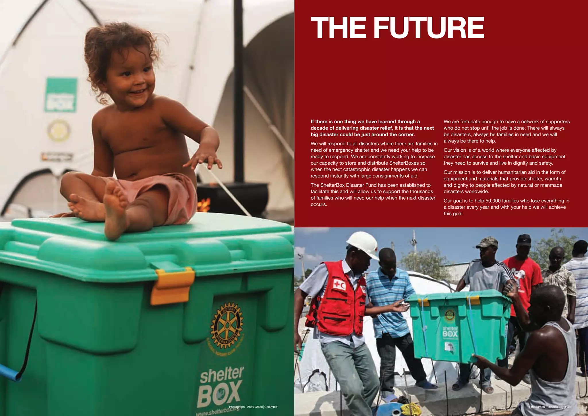 THE FUTURE

                                   If there is one thing we have learned through a                We are fortunate enough to have a network of supporters
                                   decade of delivering disaster relief, it is that the next      who do not stop until the job is done. There will always
                                   big disaster could be just around the corner.                  be disasters, always be families in need and we will
                                                                                                  always be there to help.
                                   We will respond to all disasters where there are families in
                                   need of emergency shelter and we need your help to be          Our vision is of a world where everyone affected by
                                   ready to respond. We are constantly working to increase        disaster has access to the shelter and basic equipment
                                   our capacity to store and distribute ShelterBoxes so           they need to survive and live in dignity and safety.
                                   when the next catastrophic disaster happens we can
                                                                                                  Our mission is to deliver humanitarian aid in the form of
                                   respond instantly with large consignments of aid.
                                                                                                  equipment and materials that provide shelter, warmth
                                   The ShelterBox Disaster Fund has been established to           and dignity to people affected by natural or manmade
                                   facilitate this and will allow us to support the thousands     disasters worldwide.
                                   of families who will need our help when the next disaster
                                                                                                  Our goal is to help 50,000 families who lose everything in
                                   occurs.
                                                                                                  a disaster every year and with your help we will achieve
                                                                                                  this goal.




Photograph : Andy Green Colombia                                                                                                          Photograph : Thomas Lay Haiti
 