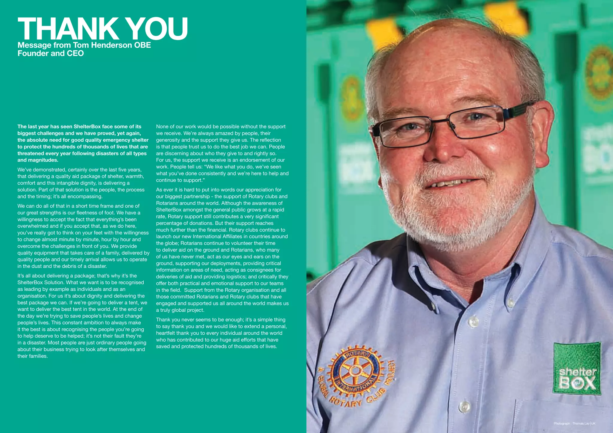 THANK YOU
Message from Tom Henderson OBE
Founder and CEO




The last year has seen ShelterBox face some of its             None of our work would be possible without the support
biggest challenges and we have proved, yet again,              we receive. We’re always amazed by people, their
the absolute need for good quality emergency shelter           generosity and the support they give us. The reflection
to protect the hundreds of thousands of lives that are         is that people trust us to do the best job we can. People
threatened every year following disasters of all types         are discerning about who they give to and rightly so.
and magnitudes.                                                For us, the support we receive is an endorsement of our
                                                               work. People tell us: “We like what you do, we’ve seen
We’ve demonstrated, certainly over the last five years,
                                                               what you’ve done consistently and we’re here to help and
that delivering a quality aid package of shelter, warmth,
                                                               continue to support.”
comfort and this intangible dignity, is delivering a
solution. Part of that solution is the people, the process     As ever it is hard to put into words our appreciation for
and the timing; it’s all encompassing.                         our biggest partnership - the support of Rotary clubs and
                                                               Rotarians around the world. Although the awareness of
We can do all of that in a short time frame and one of
                                                               ShelterBox amongst the general public grows at a rapid
our great strengths is our fleetness of foot. We have a
                                                               rate, Rotary support still contributes a very significant
willingness to accept the fact that everything’s been
                                                               percentage of donations. But their support reaches
overwhelmed and if you accept that, as we do here,
                                                               much further than the financial. Rotary clubs continue to
you’ve really got to think on your feet with the willingness
                                                               launch our new International Affiliates in countries around
to change almost minute by minute, hour by hour and
                                                               the globe; Rotarians continue to volunteer their time
overcome the challenges in front of you. We provide
                                                               to deliver aid on the ground and Rotarians, who many
quality equipment that takes care of a family, delivered by
                                                               of us have never met, act as our eyes and ears on the
quality people and our timely arrival allows us to operate
                                                               ground, supporting our deployments, providing critical
in the dust and the debris of a disaster.
                                                               information on areas of need, acting as consignees for
It’s all about delivering a package; that’s why it’s the       deliveries of aid and providing logistics; and critically they
ShelterBox Solution. What we want is to be recognised          offer both practical and emotional support to our teams
as leading by example as individuals and as an                 in the field. Support from the Rotary organisation and all
organisation. For us it’s about dignity and delivering the     those committed Rotarians and Rotary clubs that have
best package we can. If we’re going to deliver a tent, we      engaged and supported us all around the world makes us
want to deliver the best tent in the world. At the end of      a truly global project.
the day we’re trying to save people’s lives and change
                                                               Thank you never seems to be enough; it’s a simple thing
people’s lives. This constant ambition to always make
                                                               to say thank you and we would like to extend a personal,
it the best is about recognising the people you’re going
                                                               heartfelt thank you to every individual around the world
to help deserve to be helped; it’s not their fault they’re
                                                               who has contributed to our huge aid efforts that have
in a disaster. Most people are just ordinary people going
                                                               saved and protected hundreds of thousands of lives.
about their business trying to look after themselves and
their families.




                                                                                                                                06   Photograph : Thomas Lay UK
 
