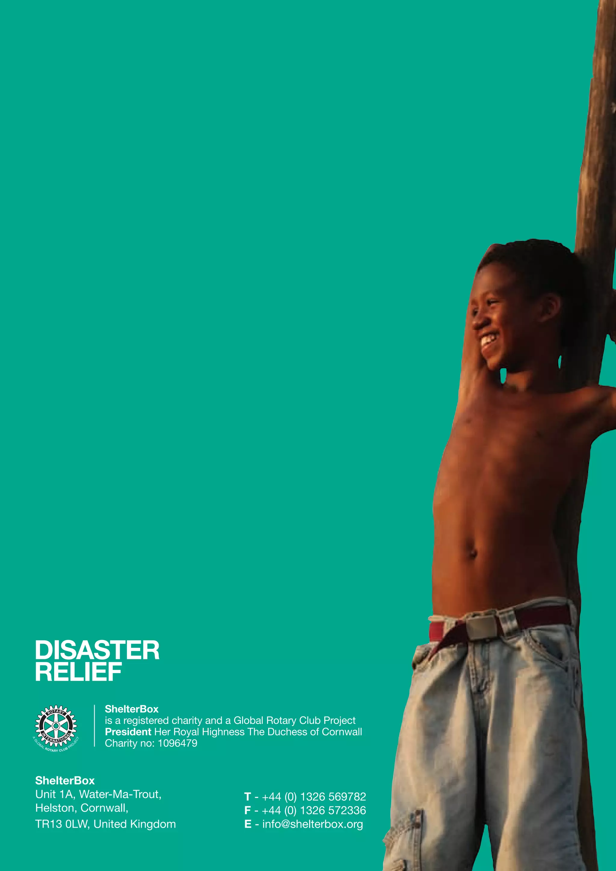 DISASTER
RELIEF
           ShelterBox
           is a registered charity and a Global Rotary Club Project
           President Her Royal Highness The Duchess of Cornwall
           Charity no: 1096479


ShelterBox
Unit 1A, Water-Ma-Trout,                 T - +44 (0) 1326 569782
Helston, Cornwall,                       F - +44 (0) 1326 572336
TR13 0LW, United Kingdom                 E - info@shelterbox.org
 