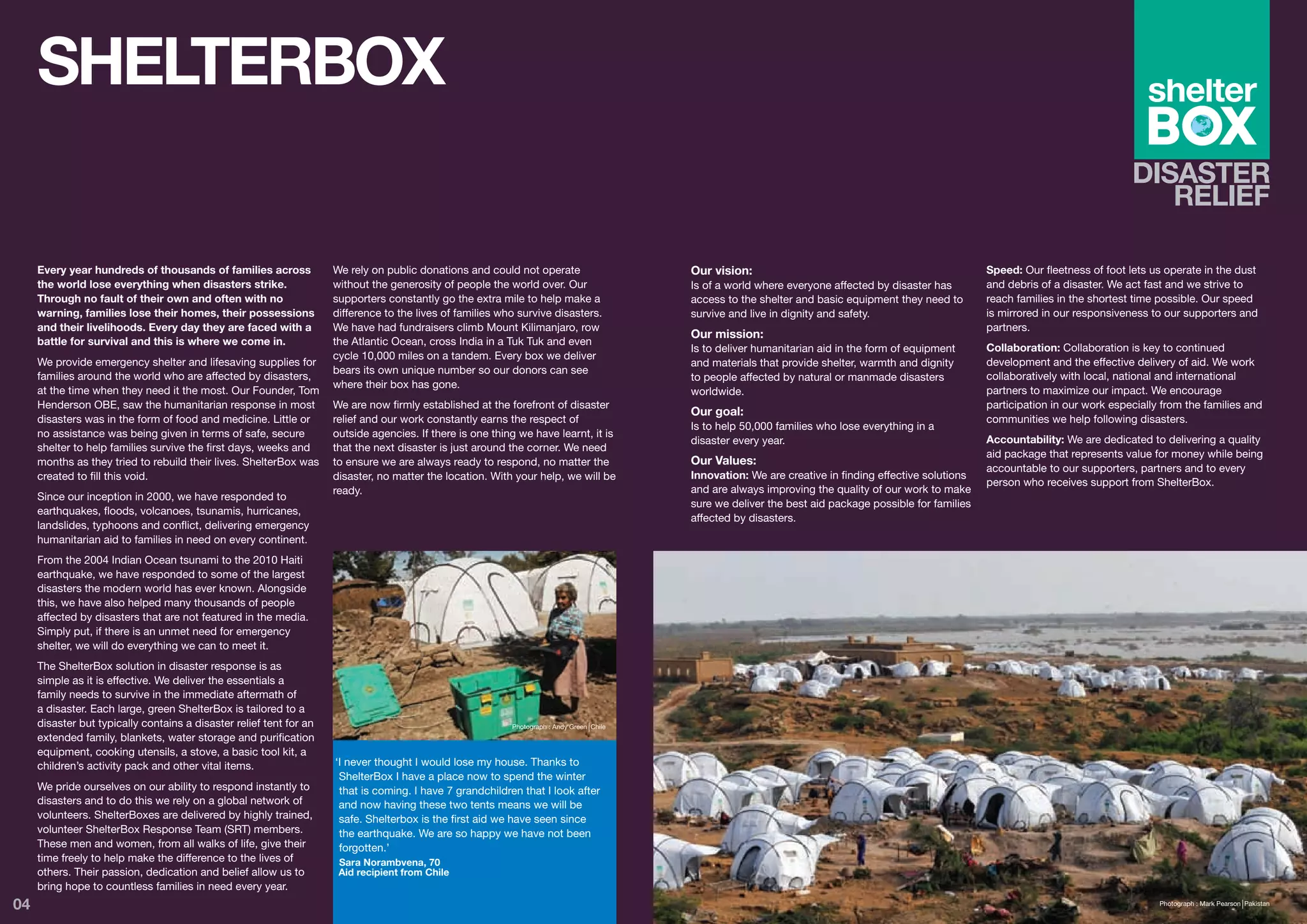 SHELTERBOX

     Every year hundreds of thousands of families across             We rely on public donations and could not operate                     Our vision:                                                  Speed: Our fleetness of foot lets us operate in the dust
     the world lose everything when disasters strike.                without the generosity of people the world over. Our                  Is of a world where everyone affected by disaster has        and debris of a disaster. We act fast and we strive to
     Through no fault of their own and often with no                 supporters constantly go the extra mile to help make a                access to the shelter and basic equipment they need to       reach families in the shortest time possible. Our speed
     warning, families lose their homes, their possessions           difference to the lives of families who survive disasters.            survive and live in dignity and safety.                      is mirrored in our responsiveness to our supporters and
     and their livelihoods. Every day they are faced with a          We have had fundraisers climb Mount Kilimanjaro, row                                                                               partners.
                                                                                                                                           Our mission:
     battle for survival and this is where we come in.               the Atlantic Ocean, cross India in a Tuk Tuk and even
                                                                                                                                           Is to deliver humanitarian aid in the form of equipment      Collaboration: Collaboration is key to continued
                                                                     cycle 10,000 miles on a tandem. Every box we deliver
     We provide emergency shelter and lifesaving supplies for                                                                              and materials that provide shelter, warmth and dignity       development and the effective delivery of aid. We work
                                                                     bears its own unique number so our donors can see
     families around the world who are affected by disasters,                                                                              to people affected by natural or manmade disasters           collaboratively with local, national and international
                                                                     where their box has gone.
     at the time when they need it the most. Our Founder, Tom                                                                              worldwide.                                                   partners to maximize our impact. We encourage
     Henderson OBE, saw the humanitarian response in most            We are now firmly established at the forefront of disaster                                                                         participation in our work especially from the families and
                                                                                                                                           Our goal:
     disasters was in the form of food and medicine. Little or       relief and our work constantly earns the respect of                                                                                communities we help following disasters.
                                                                                                                                           Is to help 50,000 families who lose everything in a
     no assistance was being given in terms of safe, secure          outside agencies. If there is one thing we have learnt, it is
                                                                                                                                           disaster every year.                                         Accountability: We are dedicated to delivering a quality
     shelter to help families survive the first days, weeks and      that the next disaster is just around the corner. We need
                                                                                                                                                                                                        aid package that represents value for money while being
     months as they tried to rebuild their lives. ShelterBox was     to ensure we are always ready to respond, no matter the               Our Values:
                                                                                                                                                                                                        accountable to our supporters, partners and to every
     created to fill this void.                                      disaster, no matter the location. With your help, we will be          Innovation: We are creative in finding effective solutions
                                                                                                                                                                                                        person who receives support from ShelterBox.
                                                                     ready.                                                                and are always improving the quality of our work to make
     Since our inception in 2000, we have responded to
                                                                                                                                           sure we deliver the best aid package possible for families
     earthquakes, floods, volcanoes, tsunamis, hurricanes,
                                                                                                                                           affected by disasters.
     landslides, typhoons and conflict, delivering emergency
     humanitarian aid to families in need on every continent.
     From the 2004 Indian Ocean tsunami to the 2010 Haiti
     earthquake, we have responded to some of the largest
     disasters the modern world has ever known. Alongside
     this, we have also helped many thousands of people
     affected by disasters that are not featured in the media.
     Simply put, if there is an unmet need for emergency
     shelter, we will do everything we can to meet it.
     The ShelterBox solution in disaster response is as
     simple as it is effective. We deliver the essentials a
     family needs to survive in the immediate aftermath of
     a disaster. Each large, green ShelterBox is tailored to a
     disaster but typically contains a disaster relief tent for an                                         Photograph : Andy Green Chile
     extended family, blankets, water storage and purification
     equipment, cooking utensils, a stove, a basic tool kit, a
     children’s activity pack and other vital items.                 ‘I never thought I would lose my house. Thanks to
                                                                      ShelterBox I have a place now to spend the winter
     We pride ourselves on our ability to respond instantly to        that is coming. I have 7 grandchildren that I look after
     disasters and to do this we rely on a global network of          and now having these two tents means we will be
     volunteers. ShelterBoxes are delivered by highly trained,        safe. Shelterbox is the first aid we have seen since
     volunteer ShelterBox Response Team (SRT) members.                the earthquake. We are so happy we have not been
     These men and women, from all walks of life, give their          forgotten.’
     time freely to help make the difference to the lives of          Sara Norambvena, 70
     others. Their passion, dedication and belief allow us to         Aid recipient from Chile
     bring hope to countless families in need every year.
04                                                                                                                                                                                                                                          Photograph : Mark Pearson Pakistan
 