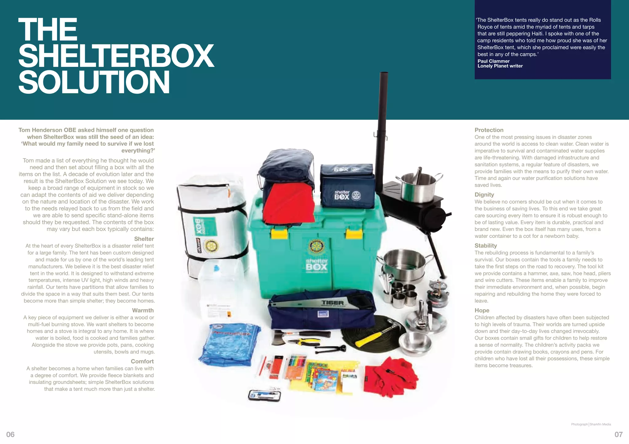 THE
                                                                     ‘The ShelterBox tents really do stand out as the Rolls
                                                                      Royce of tents amid the myriad of tents and tarps
                                                                      that are still peppering Haiti. I spoke with one of the




     SHELTERBOX
                                                                      camp residents who told me how proud she was of her
                                                                      ShelterBox tent, which she proclaimed were easily the
                                                                      best in any of the camps.’
                                                                      Paul Clammer




     SOLUTION
                                                                      Lonely Planet writer




     Tom Henderson OBE asked himself one question                    Protection
        when ShelterBox was still the seed of an idea:               One of the most pressing issues in disaster zones
      ‘What would my family need to survive if we lost               around the world is access to clean water. Clean water is
                                         everything?’                imperative to survival and contaminated water supplies
                                                                     are life-threatening. With damaged infrastructure and
       Tom made a list of everything he thought he would
                                                                     sanitation systems, a regular feature of disasters, we
           need and then set about filling a box with all the
                                                                     provide families with the means to purify their own water.
     items on the list. A decade of evolution later and the
                                                                     Time and again our water purification solutions have
        result is the ShelterBox Solution we see today. We
                                                                     saved lives.
          keep a broad range of equipment in stock so we
      can adapt the contents of aid we deliver depending             Dignity
       on the nature and location of the disaster. We work           We believe no corners should be cut when it comes to
         to the needs relayed back to us from the field and          the business of saving lives. To this end we take great
             we are able to send specific stand-alone items          care sourcing every item to ensure it is robust enough to
       should they be requested. The contents of the box             be of lasting value. Every item is durable, practical and
                   may vary but each box typically contains:         brand new. Even the box itself has many uses, from a
                                                                     water container to a cot for a newborn baby.
                                                        Shelter
       At the heart of every ShelterBox is a disaster relief tent    Stability
        for a large family. The tent has been custom designed        The rebuilding process is fundamental to a family’s
            and made for us by one of the world’s leading tent       survival. Our boxes contain the tools a family needs to
         manufacturers. We believe it is the best disaster relief    take the first steps on the road to recovery. The tool kit
          tent in the world. It is designed to withstand extreme     we provide contains a hammer, axe, saw, hoe head, pliers
         temperatures, intense UV light, high winds and heavy        and wire cutters. These items enable a family to improve
        rainfall. Our tents have partitions that allow families to   their immediate environment and, when possible, begin
     divide the space in a way that suits them best. Our tents       repairing and rebuilding the home they were forced to
      become more than simple shelter; they become homes.            leave.
                                                       Warmth        Hope
      A key piece of equipment we deliver is either a wood or        Children affected by disasters have often been subjected
        multi-fuel burning stove. We want shelters to become         to high levels of trauma. Their worlds are turned upside
       homes and a stove is integral to any home. It is where        down and their day-to-day lives changed irrevocably.
           water is boiled, food is cooked and families gather.      Our boxes contain small gifts for children to help restore
         Alongside the stove we provide pots, pans, cooking          a sense of normality. The children’s activity packs we
                                     utensils, bowls and mugs.       provide contain drawing books, crayons and pens. For
                                                                     children who have lost all their possessions, these simple
                                                      Comfort
                                                                     items become treasures.
        A shelter becomes a home when families can live with
          a degree of comfort. We provide fleece blankets and
         insulating groundsheets; simple ShelterBox solutions
                that make a tent much more than just a shelter.




                                                                                                              Photograph Sharkfin Media


06                                                                                                                                        07
 
