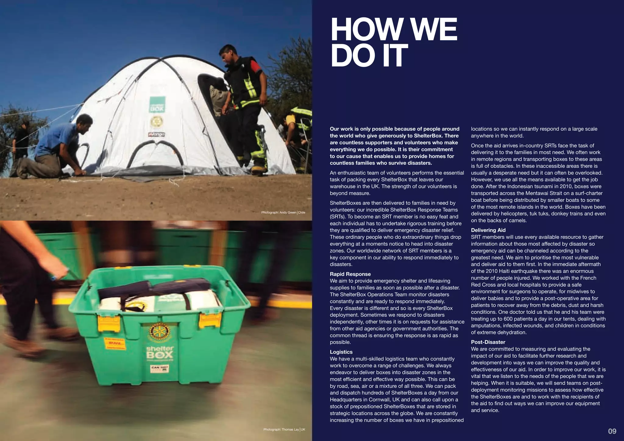 HOW WE
                               DO IT

                               Our work is only possible because of people around            locations so we can instantly respond on a large scale
                               the world who give generously to ShelterBox. There            anywhere in the world.
                               are countless supporters and volunteers who make
                                                                                             Once the aid arrives in-country SRTs face the task of
                               everything we do possible. It is their commitment
                                                                                             delivering it to the families in most need. We often work
                               to our cause that enables us to provide homes for
                                                                                             in remote regions and transporting boxes to these areas
                               countless families who survive disasters.
                                                                                             is full of obstacles. In these inaccessible areas there is
                               An enthusiastic team of volunteers performs the essential     usually a desperate need but it can often be overlooked.
                               task of packing every ShelterBox that leaves our              However, we use all the means available to get the job
                               warehouse in the UK. The strength of our volunteers is        done. After the Indonesian tsunami in 2010, boxes were
                               beyond measure.                                               transported across the Mentawai Strait on a surf-charter
                                                                                             boat before being distributed by smaller boats to some
                               ShelterBoxes are then delivered to families in need by
                                                                                             of the most remote islands in the world. Boxes have been
                               volunteers: our incredible ShelterBox Response Teams
Photograph: Andy Green Chile
                                                                                             delivered by helicopters, tuk tuks, donkey trains and even
                               (SRTs). To become an SRT member is no easy feat and
                                                                                             on the backs of camels.
                               each individual has to undertake rigorous training before
                               they are qualified to deliver emergency disaster relief.      Delivering Aid
                               These ordinary people who do extraordinary things drop        SRT members will use every available resource to gather
                               everything at a moments notice to head into disaster          information about those most affected by disaster so
                               zones. Our worldwide network of SRT members is a              emergency aid can be channeled according to the
                               key component in our ability to respond immediately to        greatest need. We aim to prioritise the most vulnerable
                               disasters.                                                    and deliver aid to them first. In the immediate aftermath
                                                                                             of the 2010 Haiti earthquake there was an enormous
                               Rapid Response
                                                                                             number of people injured. We worked with the French
                               We aim to provide emergency shelter and lifesaving
                                                                                             Red Cross and local hospitals to provide a safe
                               supplies to families as soon as possible after a disaster.
                                                                                             environment for surgeons to operate, for midwives to
                               The ShelterBox Operations Team monitor disasters
                                                                                             deliver babies and to provide a post-operative area for
                               constantly and are ready to respond immediately.
                                                                                             patients to recover away from the debris, dust and harsh
                               Every disaster is different and so is every ShelterBox
                                                                                             conditions. One doctor told us that he and his team were
                               deployment. Sometimes we respond to disasters
                                                                                             treating up to 600 patients a day in our tents, dealing with
                               independently, other times it is on requests for assistance
                                                                                             amputations, infected wounds, and children in conditions
                               from other aid agencies or government authorities. The
                                                                                             of extreme dehydration.
                               common thread is ensuring the response is as rapid as
                               possible.                                                     Post-Disaster
                                                                                             We are committed to measuring and evaluating the
                               Logistics
                                                                                             impact of our aid to facilitate further research and
                               We have a multi-skilled logistics team who constantly
                                                                                             development into ways we can improve the quality and
                               work to overcome a range of challenges. We always
                                                                                             effectiveness of our aid. In order to improve our work, it is
                               endeavor to deliver boxes into disaster zones in the
                                                                                             vital that we listen to the needs of the people that we are
                               most efficient and effective way possible. This can be
                                                                                             helping. When it is suitable, we will send teams on post-
                               by road, sea, air or a mixture of all three. We can pack
                                                                                             deployment monitoring missions to assess how effective
                               and dispatch hundreds of ShelterBoxes a day from our
                                                                                             the ShelterBoxes are and to work with the recipients of
                               Headquarters in Cornwall, UK and can also call upon a
                                                                                             the aid to find out ways we can improve our equipment
                               stock of prepositioned ShelterBoxes that are stored in
                                                                                             and service.
                               strategic locations across the globe. We are constantly
                               increasing the number of boxes we have in prepositioned
 Photograph: Thomas Lay UK
                                                                                                                                                             09
 