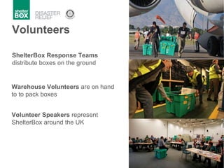 Volunteers ShelterBox Response Teams  distribute boxes on the ground Warehouse Volunteers  are on hand to to pack boxes  Volunteer Speakers  represent ShelterBox around the UK 