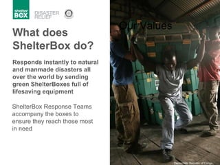 Responds instantly to natural and manmade disasters all over the world by sending green ShelterBoxes full of lifesaving equipment Our Values ShelterBox Response Teams accompany the boxes to ensure they reach those most in need What does ShelterBox do? Democratic Republic of Congo 