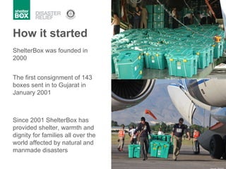 ShelterBox was founded in 2000 How it started Since 2001 ShelterBox has provided shelter, warmth and dignity for families all over the world affected by natural and manmade disasters The first consignment of 143 boxes sent in to Gujarat in January 2001 Haiti 2010 The Boxing Day Tsunami response 2004 