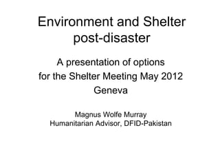 Environment and Shelter
      post-disaster
     A presentation of options
for the Shelter Meeting May 2012
             Geneva

        Magnus Wolfe Murray
  Humanitarian Advisor, DFID-Pakistan
 
