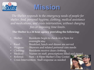 The Shelter responds to the emergency needs of people for
shelter, food, personal hygiene, clothing, medical assistance
and medications, and crisis intervention, without charging
fees or imposing time limits.
The Shelter is a 24 hour agency providing the following:
• Shelter:
•
•
•
•
•
•

Residents begin to check-in at 5pm for
overnight stay
Food:
Breakfast, lunch and dinner are served
Hygiene:
Showers and related personal care needs
Clothing:
Residents receive clean clothing
Medical:
Nurses on staff, prescriptions filled and stored
Referral:
9am – 4:30pm Shelter’s Day Center
Crisis Intervention: Staff response as needed

 