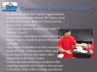 • 36 different churches, social organizations,
and groups provide dinner 365 days a year
• Bethel Missionary Baptist Church serves
lunch every Saturday
• Cold Night Shelter Partnership with 1st
Baptist Church
• Good News volunteers prepare and serve
lunch 5 days a week to about 150 people
each day
• Hundreds of members of the community
drop off food, clothing and other supplies
• Local social service providers offer
programs at the Day Center
• University educators and students offer
ongoing support and creative arts groups
• Volunteers help with evening operations

 
