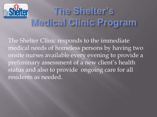The Shelter Clinic responds to the immediate
medical needs of homeless persons by having two
onsite nurses available every evening to provide a
preliminary assessment of a new client’s health
status and also to provide ongoing care for all
residents as needed.

 