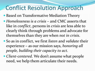 Conflict Resolution Approach
 Based on Transformative Mediation Theory
 Homelessness is a crisis – and CMC asserts that
like in conflict, persons in crisis are less able to
clearly think through problems and advocate for
themselves than they are when not in crisis.
 So as in conflict, we first listen and validate their
experience – as our mission says, honoring all
people, building their capacity to act.
 Client-centered. We don’t assume what people
need, we help them articulate their needs.
 