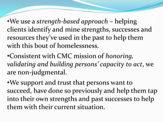 •We use a strength-based approach – helping
clients identify and mine strengths, successes and
resources they’ve used in the past to help them
with this bout of homelessness.
•Consistent with CMC mission of honoring,
validating and building persons’ capacity to act, we
are non-judgmental.
•We support and trust that persons want to
succeed, have done so previously and help them tap
into their own strengths and past successes to help
them with their current situation.
 