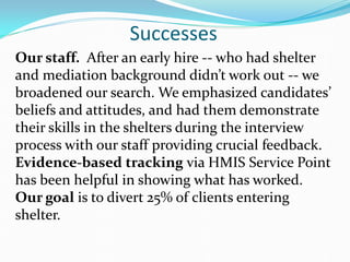 Successes
Our staff. After an early hire -- who had shelter
and mediation background didn’t work out -- we
broadened our search. We emphasized candidates’
beliefs and attitudes, and had them demonstrate
their skills in the shelters during the interview
process with our staff providing crucial feedback.
Evidence-based tracking via HMIS Service Point
has been helpful in showing what has worked.
Our goal is to divert 25% of clients entering
shelter.
 