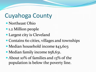 Cuyahoga County
 Northeast Ohio
 1.2 Million people
 Largest city is Cleveland
 Contains 60 cities, villages and townships
 Median household income $43,603
 Median family income $58,631.
 About 10% of families and 13% of the
population is below the poverty line.
 