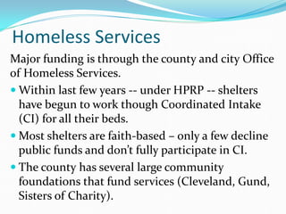 Homeless Services
Major funding is through the county and city Office
of Homeless Services.
 Within last few years -- under HPRP -- shelters
have begun to work though Coordinated Intake
(CI) for all their beds.
 Most shelters are faith-based – only a few decline
public funds and don’t fully participate in CI.
 The county has several large community
foundations that fund services (Cleveland, Gund,
Sisters of Charity).
 
