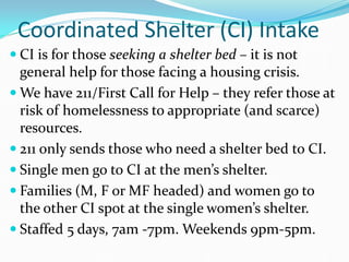 Coordinated Shelter (CI) Intake
 CI is for those seeking a shelter bed – it is not
general help for those facing a housing crisis.
 We have 211/First Call for Help – they refer those at
risk of homelessness to appropriate (and scarce)
resources.
 211 only sends those who need a shelter bed to CI.
 Single men go to CI at the men’s shelter.
 Families (M, F or MF headed) and women go to
the other CI spot at the single women’s shelter.
 Staffed 5 days, 7am -7pm. Weekends 9pm-5pm.
 