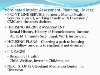 Coordinated Intake: Assessment, Planning, Linkage
 FRONT LINE SERVICE, formerly Mental Health
Services, runs CI, working closely with Diversion /
CMC and the areas shelters.
 HOUSING BARRIER ASSESSMENT
- Rental History, History of Homelessness, Income,
AOD, MH, Family Size, Legal, Work history, etc.
 HOUSING PLANS – Charting a path to housing –
plans follow residents to shelters if not diverted.
 LINKAGES
- Behavioral Health
- Child Welfare, Invest in Children, etc.
 NEXT STOP IS Cleveland Mediation Center for
Diversion
 