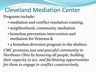 Cleveland Mediation Center
Programs include:
 mediation and conflict resolution training,
 neighborhood, community mediation
 homeless prevention intervention and
mediation for Veterans &
 a homeless diversion program in the shelters.
CMC promotes just and peaceful community in
Northeast Ohio by honoring all people, building
their capacity to act, and facilitating opportunities
for them to engage in conflict constructively.
7
 
